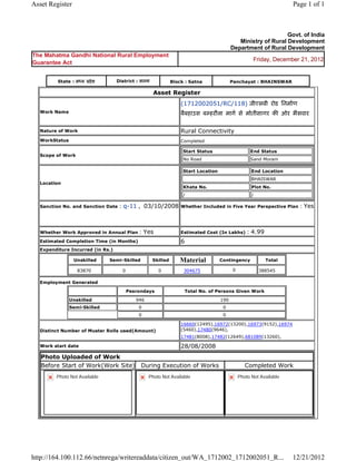 Asset Register                                                                                                                   Page 1 of 1



                                                                                                                        Govt. of India
                                                                                                      Ministry of Rural Development
                                                                                                   Department of Rural Development
The Mahatma Gandhi National Rural Employment
                                                                                                            Friday, December 21, 2012
Guarantee Act


           State : म य     दे श      District : सतना                Block : Satna                  Panchayat : BHAINSWAR

                                                         Asset       Register 
                                                                        (1712002051/RC/118) जीएसबी रोड िनमाण
    Work Name                                                           बैबहाउस ब हरौला माग से मोतीसागर क ओर भैसवार
                                                                         
    Nature of Work                                                      Rural Connectivity
    WorkStatus                                                          Completed

                                                                            Start Status                   End Status
    Scope of Work
                                                                            No Road                        Sand Moram

                                                                            Start Location                 End Location
                                                                                                           BHAISWAR
    Location
                                                                            Khata No.                      Plot No.
                                                                            /                              /

    Sanction No. and Sanction Date    : q-11 ,  03/10/2008              Whether Included in Five Year Perspective Plan             : Yes

                                                                         
    Whether Work Approved in Annual Plan          : Yes                 Estimated Cost (In Lakhs)        : 4.99
    Estimated Completion Time (in Months)                               6 
    Expenditure Incurred (in Rs.)

                     Unskilled     Semi-Skilled         Skilled         Material             Contingency          Total

                      83870             0                  0             304675                    0           388545     
    Employment Generated

                                            Pesrondays                          Total No. of Persons Given Work

                 Unskilled                       946                                         190
                 Semi-Skilled                     0                                           0
                                                  0                                           0

                                                                        16660(12495),16972(13200),16973(9152),16974
    Distinct Number of Muster Rolls used(Amount)                        (5460),17480(9646),
                                                                        17481(8008),17482(12649),681089(13260),               
    Work start date                                                     28/08/2008 
    Photo Uploaded of Work
    Before Start of Work(Work Site)               During Execution of Works                              Completed Work
          Photo Not Available                          Photo Not Available                           Photo Not Available




http://164.100.112.66/netnrega/writereaddata/citizen_out/WA_1712002_1712002051_R...                                              12/21/2012
 