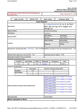 Asset Register                                                                                                                   Page 1 of 2



                                                                                                                            Govt. of India
                                                                                                          Ministry of Rural Development
                                                                                                       Department of Rural Development
The Mahatma Gandhi National Rural Employment
                                                                                                               Friday, December 21, 2012
Guarantee Act


           State : म य         दे श              District : सतना              Block : Satna                   Panchayat : BELA

                                                                Asset     Register 
                                                                              (1712002076/RC/03) जी, एस, बी, रोड िनमाण
Work Name                                                                       तीय अहर टोला पहच माग से सामुदाइक भवन
                                                                                               ु
                                                                              ब ठयाखुद बेला  
Nature of Work                                                                Rural Connectivity
WorkStatus                                                                    Completed

                                                                                  Start Status                     End Status
Scope of Work
                                                                                  No Road                          Sand Moram

                                                                                  Start Location               End Location
                                                                                                               BATHIYA KHURD
Location
                                                                                  Khata No.                    Plot No.
                                                                                  /                            /

Sanction No. and Sanction Date          : q-076-02 ,  02/11/2006 Whether Included in Five Year Perspective Plan : Yes

                                                                               
Whether Work Approved in Annual Plan                 : Yes                    Estimated Cost (In Lakhs)        : 4.98
Estimated Completion Time (in Months)                                         1 
Expenditure Incurred (in Rs.)

                 Unskilled            Semi-Skilled            Skilled      Material           Contingency             Total

                  71851                   880                 1300         423769.4                    0                    
                                                                                                                   497800.4

Employment Generated

                                             Pesrondays                       Total No. of Persons Given Work

             Unskilled                               1184                                        261
             Semi-Skilled                             0                                            0
                                                      0                                            0

                                                                              129301(2553),129302(2459),129303(3073),129304
                                                                              (2561),129305(2648),
                                                                              129306(2034),129307(2063),129308(1478),129309
                                                                              (1680),129310(1880),
                                                                              129311(975),129312(1953),129313(567),129314
                                                                              (2835),129315(2268),
                                                                              129316(2961),129317(2961),129318(2205),129319
Distinct Number of Muster Rolls used(Amount)                                  (2268),129320(2583),
                                                                              129321(2898),129322(2583),129323(2457),129324
                                                                              (1575),129325(2520),
                                                                              129326(1638),129327(1575),129328(1701),129329
                                                                              (1512),129330(1512),
                                                                              129331(1638),129332(1512),129333(1638),129334
                                                                              (1701),129335(1386),
                                                                               
Work start date                                                               15/03/2007 
Photo Uploaded of Work




http://164.100.112.66/netnrega/writereaddata/citizen_out/WA_1712002_1712002076_R...                                              12/21/2012
 