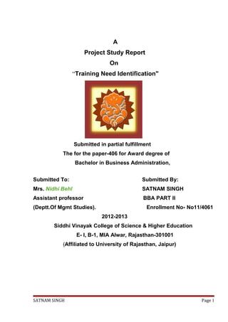 A
Project Study Report
On
“Training Need Identification"
Submitted in partial fulfillment
The for the paper-406 for Award degree of
Bachelor in Business Administration,
Submitted To: Submitted By:
Mrs. Nidhi Behl SATNAM SINGH
Assistant professor BBA PART II
(Deptt.Of Mgmt Studies). Enrollment No- No11/4061
2012-2013
Siddhi Vinayak College of Science & Higher Education
E- I, B-1, MIA Alwar, Rajasthan-301001
(Affiliated to University of Rajasthan, Jaipur)
SATNAM SINGH Page 1
 
