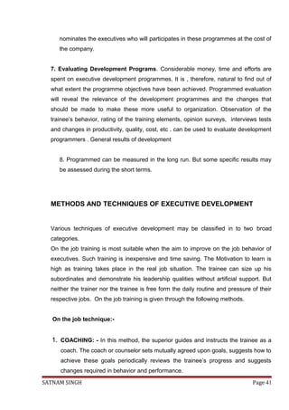 nominates the executives who will participates in these programmes at the cost of
the company.
7. Evaluating Development Programs. Considerable money, time and efforts are
spent on executive development programmes. It is , therefore, natural to find out of
what extent the programme objectives have been achieved. Programmed evaluation
will reveal the relevance of the development programmes and the changes that
should be made to make these more useful to organization. Observation of the
trainee’s behavior, rating of the training elements, opinion surveys, interviews tests
and changes in productivity, quality, cost, etc . can be used to evaluate development
programmers . General results of development
8. Programmed can be measured in the long run. But some specific results may
be assessed during the short terms.
METHODS AND TECHNIQUES OF EXECUTIVE DEVELOPMENT
Various techniques of executive development may be classified in to two broad
categories.
On the job training is most suitable when the aim to improve on the job behavior of
executives. Such training is inexpensive and time saving. The Motivation to learn is
high as training takes place in the real job situation. The trainee can size up his
subordinates and demonstrate his leadership qualities without artificial support. But
neither the trainer nor the trainee is free form the daily routine and pressure of their
respective jobs. On the job training is given through the following methods.
On the job technique:-
1. COACHING: - In this method, the superior guides and instructs the trainee as a
coach. The coach or counselor sets mutually agreed upon goals, suggests how to
achieve these goals periodically reviews the trainee’s progress and suggests
changes required in behavior and performance.
SATNAM SINGH Page 41
 