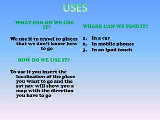 WHERE CAN WE FIND IT?
1. In a car
2. In mobile phones
3. In an ipod touch
WHAT FOR DO WE USE
IT?
We use it to travel to places
that we don’t know how
to go
HOW DO WE USE IT?
To use it you insert the
localization of the place
you want to go and the
sat nav will show you a
map with the direction
you have to go
 