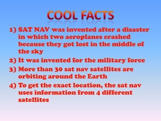 1) SAT NAV was invented after a disaster
in which two aeroplanes crashed
because they got lost in the middle of
the sky
2) It was invented for the military force
3) More than 30 sat nav satellites are
orbiting around the Earth
4) To get the exact location, the sat nav
uses information from 4 different
satellites
 