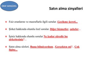 Satın alma sinyalleri
Faiz oranlarını ve masraflarla ilgili sorular .Gecikme ücreti...
Şirket hakkında olumlu özel sorular. Diğer hizmetler, şubeler...
İşiniz hakkında olumlu sorular Ne kadar süredir bu
şirkettesiniz?...
Satın alma sözleri. Bunu bilmiyordum...Gerçekten mi?.. Çok
ilginç...
ERAY ADIGÜZEL
 