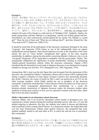 Yoichi Sato
176
Excerpt 1.:
ある日、私の妹が「おしゃっこクラブ」やってたときに、武子ちゃんが、「丸子ちゃ
んてむかつくよね」みたいな事をいきなり言ってて、その子はグループのリーダーみ
たいな感じで、他のみんなは「うん、そうだね」みたいに言ってたんだけど、うちの
妹だけが、「いや、そんなことないよ、丸子ちゃんはいい子だよ」って言っちゃった
時に、武子ちゃんが「はぁ？何言ってんの？」って言い始めて、みんなが武子ちゃん
について、「KYだ！」みたいに言って、妹を責め始めて、 (One day, my younger sister
chatted with some of her friends as a club activity of “Oshakko Club”. Suddenly, Takeko, the
leader among them, said that “Maruko is so disgusting”, and the rest of them agreed with her.
Nevertheless, my sister contrastively resisted against her by saying “No, Maruko is a good
girl!” Then, the rest of them said “What are you talking about?”, and then, blamed her, like
“You must be KY!”) (Interview, 2008/11/21)
It should be noted that all the participants of this discourse community belonged to the same
“in-group”, that Sugiyama (1974) claims as one of the indispensable factor on rapport
establishment among Japanese. Their shared repertoire not only as the classmates of the same
school, but also as “close friends” strengthened their agency of the same in-group
membership. In addition, sharing the discomfort concerning Maruko’s behavior, who is in an
“out-group” (Sugiyama, 1974), urged them to empathize with the group leader, Takeko. This
consequently emphasized the significance of group membership, resulting in constructing
Takeko-centered hierarchical relation within the discourse community. Nakane (1967)
elucidated that the hierarchical social strata in Japanese discourse is too dominant for in-group
members to diverge (see also Doi, 1971; Hamaguchi et al., 1985; Sugiyama, 1974).
Among them, Mei’s sister was the only figure that went divergent from the mainstream of this
discourse: she contradicted Takeko’s expectation. Brown and Levinson (1987) explained that
stating a negative evaluation of some aspect of hearer’s positive face intrinsically threatens
face (p.66). Likewise, the course of action by Mei’s sister was perceived as an FTA by the
other in-group members, which finally pushed her out to periphery of the discourse
community. It should be noted that Mei’s sister refused to follow the topics out of her sense of
morality, which consequently disharmonized their membership. As a result, the
harmony-oriented construction of Japanese discourse makes the discourse insiders place
emphasis on being more sensitive to how you are expected to interact with each other, rather
than to how the justice should be.
Maiko’s observation in an elementary school classroom
Likewise, Maiko, who is an in-service elementary school teacher in Kanagawa now, also
experienced a similar situation during her teaching internship activity. She was a 21 year old
student majoring in education. One day, her students were asked to discuss and determine
what to perform in their coming school festival. As a homeroom teacher, she helped them talk
over the issue harmoniously without much quarrel. However, she recognized that some
students suddenly started to call each other as KY, at which she said she was so astonished.
She commented:
Excerpt 2.:
今の小学生にとっては、自分たちのグループに属していないという事実そのものが
KYと呼ばれる所以らしいんですね。たとえば、今話題にしていること以外のことを
誰かが突然持ち出しただけで、「あー、KY！」みたいにいわれるようなんですよ。(To
 