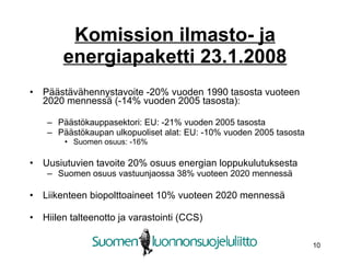 Komission ilmasto- ja energiapaketti 23.1.2008 Päästävähennystavoite -20% vuoden 1990 tasosta vuoteen 2020 mennessä (-14% vuoden 2005 tasosta): Päästökauppasektori: EU: -21% vuoden 2005 tasosta Päästökaupan ulkopuoliset alat: EU: -10% vuoden 2005 tasosta Suomen osuus: -16% Uusiutuvien tavoite 20% osuus energian loppukulutuksesta Suomen osuus vastuunjaossa 38% vuoteen 2020 mennessä Liikenteen biopolttoaineet 10% vuoteen 2020 mennessä Hiilen talteenotto ja varastointi (CCS) 