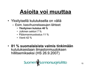 Asioita voi muuttaa Yksityisellä kulutuksella on väliä Esim. kasvihuonekaasujen lähteet: Yksityinen kulutus 40 % Julkinen sektori 7 % Pääomanmuodostus 11 % Vienti 42 % 81 % suomalaisista valmis tinkimään  kulutuksestaan ilmastonmuutoksen hillitsemikseksi (HS 26.9.2007) 