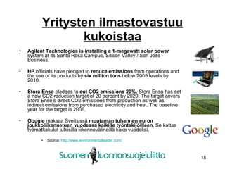 Yritysten ilmastovastuu kukoistaa Agilent Technologies is installing a 1-megawatt solar power  system at its Santa Rosa Campus, Silicon Valley / San Jose Business. HP  officials have pledged to  reduce emissions  from operations and the use of its products by  six million tons  below 2005 levels by 2010. Stora Enso  pledges to  cut CO2 emissions 20%.  Stora Enso has set a new CO2 reduction target of 20 percent by 2020. The target covers Stora Enso’s direct CO2 emissions from production as well as indirect emissions from purchased electricity and heat. The baseline year for the target is 2006. Google  maksaa Sveitsissä  muutaman tuhannen euron joukkoliikennetuen vuodessa kaikille työntekijöilleen . Se kattaa työmatkakulut julkisilla liikennevälineillä koko vuodeksi. Source:  http://www.environmentalleader.com/ 