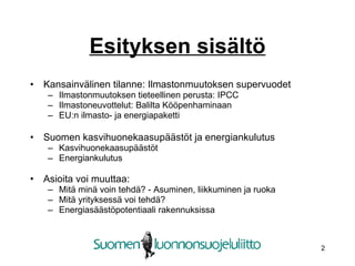Esityksen sisältö Kansainvälinen tilanne: Ilmastonmuutoksen supervuodet Ilmastonmuutoksen tieteellinen perusta: IPCC Ilmastoneuvottelut: Balilta Kööpenhaminaan EU:n ilmasto- ja energiapaketti Suomen kasvihuonekaasupäästöt ja energiankulutus Kasvihuonekaasupäästöt Energiankulutus Asioita voi muuttaa:  Mitä minä voin ٱä? - Asuminen, liikkuminen ja ruoka Mitä yrityksessä voi ٱä? Energiasäästöpotentiaali rakennuksissa 