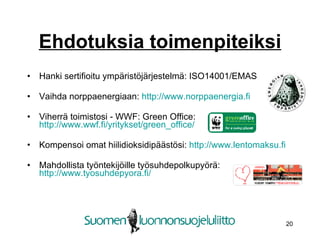 Ehdotuksia toimenpiteiksi Hanki sertifioitu ympäristöjärjestelmä: ISO14001/EMAS Vaihda norppaenergiaan:  http://www.norppaenergia.fi   Viherrä toimistosi - WWF: Green Office:  http://www.wwf.fi/yritykset/green_office/ Kompensoi omat hiilidioksidipäästösi:  http://www.lentomaksu.fi   Mahdollista työntekijöille työsuhdepolkupyörä:  http://www.tyosuhdepyora.fi/   