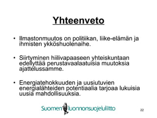 Yhteenveto Ilmastonmuutos on politiikan, liike-elämän ja ihmisten ykköshuolenaihe. Siirtyminen hiilivapaaseen yhteiskuntaan edellyttää perustavaalaatuisia muutoksia ajattelussamme. Energiatehokkuuden ja uusiutuvien energialähteiden potentiaalia tarjoaa lukuisia uusia mahdollisuuksia.  