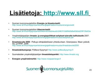 Lisätietoja:  http://www.sll.fi   Suomen luonnonsuojeluliiton  Energia- ja ilmastoviestit:   http://www.sll.fi/luontojaymparisto/energiajailmastonmuutos/energiaviestit Suomen luonnonsuojeluliiton  liikenneviestit:   http://www.sll.fi/luontojaymparisto/liikenne/resolveuid/c04637c5d89d5d6a93b0a229f130e53a   Ympäristöjärjestöjen  ilmasto- ja energiapoliittiset esitykset tulevalle hallitukselle  2007:  http://www.sll.fi/luontojaymparisto/energiajailmastonmuutos/esitykset.pdf Ilmastotavoite 2050  - Polkuja vähäpäästöiseen yhteiskuntaan. Greenpeace, Maan ystävät, SLL ja WWF. 2006:  http://www.sll.fi/luontojaymparisto/energiajailmastonmuutos/ilmastotavoite2050   Ilmastolakikampanja:  Polttava Kysymys!  http://www.polttavakysymys.fi Suomalaisten ympäristöjärjestöjen  ilmastotietopankki:   http://www.ilmasto.org Energian ympäristömerkki :  http://www.norppaenergia.fi   