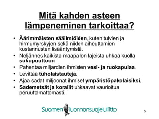 Mitä kahden asteen lämpeneminen tarkoittaa? Äärimmäisten sääilmiöiden , kuten tulvien ja hirmumyrskyjen sekä niiden aiheuttamien kustannusten lisääntymistä.  Neljännes kaikista maapallon lajeista uhkaa kuolla  sukupuuttoon .  Pahentaa miljardien ihmisten  vesi- ja ruokapulaa . Levittää  tuholaistauteja. Ajaa sadat miljoonat ihmiset  ympäristöpakolaisiksi . Sademetsät ja korallit  uhkaavat vaurioitua peruuttamattomasti.   