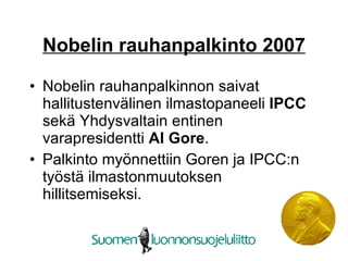 Nobelin rauhanpalkinto 2007 Nobelin rauhanpalkinnon saivat hallitustenvälinen ilmastopaneeli  IPCC  sekä Yhdysvaltain entinen varapresidentti  Al Gore .  Palkinto myönnettiin Goren ja IPCC:n työstä ilmastonmuutoksen hillitsemiseksi.  