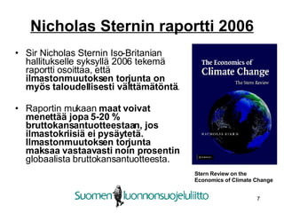 Nicholas Sternin raportti 2006 Sir Nicholas Sternin Iso-Britanian hallitukselle syksyllä 2006 tekemä raportti osoittaa, että  ilmastonmuutoksen torjunta on myös taloudellisesti välttämätöntä . Raportin mukaan  maat voivat menettää jopa 5-20 % bruttokansantuotteestaan, jos ilmastokriisiä ei pysäytetä.   Ilmastonmuutoksen torjunta maksaa vastaavasti noin prosentin  globaalista bruttokansantuotteesta.  Stern Review on the  Economics of Climate Change 