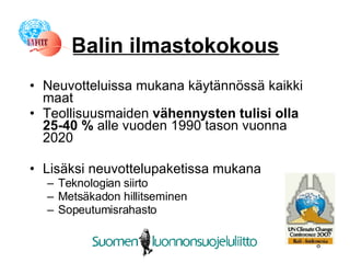 Balin ilmastokokous Neuvotteluissa mukana käytännössä kaikki maat Teollisuusmaiden  vähennysten tulisi olla 25-40 %  alle vuoden 1990 tason vuonna 2020 Lisäksi neuvottelupaketissa mukana Teknologian siirto Metsäkadon hillitseminen Sopeutumisrahasto 