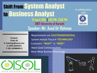 Shift From System Analyst
to Business Analyst
15 April 2014 | 1:00 PM- 3:00 PM
UBIT-University of Karachi
Speaker: Mr. Asad Ur Rehman
System Analyst Focus TECHNOLOGY
Requirements are MULTIDIMENSIONAL
Customers “WANT” vs “NEED”
Need Good Communication
Contact:
Fizah Ali
E: trainings@oisol.com
C: 0345-8249321
T: 021-34388402-3
Have Weak Business Knowledge
In collaboration
with
 