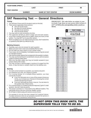 YOUR NAME (PRINT)                                91SAT¿¼ÊÔÍøÕûÀí http://www.91sat.cn
                                             LAST                                                     FIRST                                          MI
TEST CENTER
                             NUMBER                         NAME OF TEST CENTER                                                ROOM NUMBER



SAT Reasoning Test — General Directions
Timing                                                                                IMPORTANT: The codes below are unique to your
•   You will have 3 hours and 45 minutes to work on this test.                        test book. Copy them on your answer sheet in boxes 8
•   There are ten separately timed sections:                                          and 9 and fill in the corresponding circles exactly as
               One 25-minute essay                                                    shown.
               Six other 25-minute sections
               Two 20-minute sections                                                                                                TEST FORM
               One 10-minute section                                                                                   9       (Copy from back of test book)
•   You may work on only one section at a time.
•   The supervisor will tell you when to begin and end each section.                                                            4162068
•   If you finish a section before time is called, check your work on that
    section. You may NOT turn to any other section.                                              8         FORM CODE
•   Work as rapidly as you can without losing accuracy. Don’t waste time                                    (Copy and grid as on
    on questions that seem too difficult for you.                                                            back of test book.)



Marking Answers
                                                                                                 A B C D 1 2 3
                                                                                                  A    A     A     A       0     0     0
•   Carefully mark only one answer for each question.                                             B    B     B     B       1     1     1
•   Make sure each mark is dark and completely fills the circle.
                                                                                                  C    C     C     C       2     2     2
•   Do not make any stray marks on your answer sheet.
                                                                                                  D    D     D     D       3     3     3
•   If you erase, do so completely. Incomplete erasures may be scored
                                                                                                  E    E     E     E       4     4     4
    as intended answers.
•   Use only the answer spaces that correspond to the question numbers.                           F    F     F     F       5     5     5

•   You may use the test book for scratchwork, but you will not receive                          G     G     G     G       6     6     6

    credit for anything written there.                                                            H    H     H     H       7     7     7
•   After time has been called, you may not transfer answers to your                              I    I     I     I       8     8     8
    answer sheet or fill in circles.                                                              J    J     J     J       9     9     9
•   You may not fold or remove pages or portions of a page from this                              K    K     K     K
    book, or take the book or answer sheet from the testing room.                                 L    L     L     L
                                                                                                 M     M    M      M
Scoring                                                                                           N    N     N     N

•   For each correct answer to a question, you receive one point.                                O     O     O     O
•   For questions you omit, you receive no points.                                                P    P     P     P
•   For a wrong answer to a multiple-choice question, you lose                                   Q     Q     Q     Q
    one-fourth of a point.                                                                        R    R     R     R
              If you can eliminate one or more of the answer choices as                           S    S     S     S
              wrong, you increase your chances of choosing the correct                            T    T     T     T
              answer and earning one point.
                                                                                                  U    U     U     U
              If you can’t eliminate any choice, move on. You can return to
                                                                                                  V    V     V     V
              the question later if there is time.
                                                                                                 W     W    W      W
•   For a wrong answer to a student-produced response (“grid-in”) math
    question, you don’t lose any points.                                                          X    X     X     X

•   The essay is scored on a 1 to 6 scale by two different readers. The                           Y    Y     Y     Y

    total essay score is the sum of the two readers’ scores.                                      Z    Z     Z     Z
•   An off-topic or blank essay will receive a score of zero.
    The passages for this test have been adapted from published material.
    The ideas contained in them do not necessarily represent the opinions of
    the College Board or Educational Testing Service.


                                                 DO NOT OPEN THIS BOOK UNTIL THE
                                                 SUPERVISOR TELLS YOU TO DO SO.
                                                                                                                                       725383
                                        UNAUTHORIZED REPRODUCTION OR USE OF ANY PART OF THIS TEST IS PROHIBITED.
 