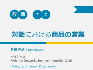 対話における商品の営業
佐藤 元紀｜Motoki	
  Sato	
  	
  	
  	
  	
  	
  	
  	
  	
  	
  
対 話 E C
NAIST	
  (M1)	
  
Preferred	
  Networks	
  Summer	
  Internship,	
  2016
(Mentors:	
  Unno-­‐san,	
  Fukuda-­‐san)
 