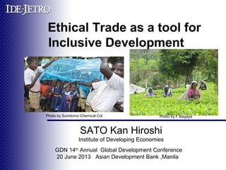 　
Ethical Trade as a tool for
Inclusive Development 　
GDN 14th
Annual Global Development Conference
20 June 2013 Asian Development Bank ,Manila
SATO Kan Hiroshi
Institute of Developing Economies
Photo by F.IkegayaPhoto by Sumitomo Chemical Col
 
