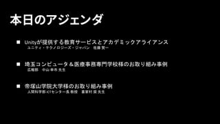 本日のアジェンダ
n Unityが提供する教育サービスとアカデミックアライアンス
ユニティ・テクノロジーズ・ジャパン 佐藤 賢一
n 埼玉コンピュータ＆医療事務専門学校様のお取り組み事例
広報部 中山 幸市 先生
n 帝塚山学院大学様のお取り組...