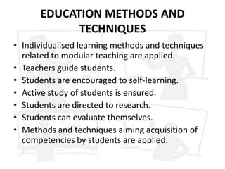 EDUCATION METHODS AND
            TECHNIQUES
• Individualised learning methods and techniques
  related to modular teaching are applied.
• Teachers guide students.
• Students are encouraged to self-learning.
• Active study of students is ensured.
• Students are directed to research.
• Students can evaluate themselves.
• Methods and techniques aiming acquisition of
  competencies by students are applied.
 