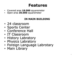 Features
• Covered area 18.000 squaremeter
• Open area 30.000 squaremeter


                IN MAIN BUILDING

•   24 classroom
•   Sports Center
•   Conference Hall
•   IT Classroom
•   History Labratory
•   Physics Labratory
•   Foreign Language Labrotary
•   Main Library
                                    4
 