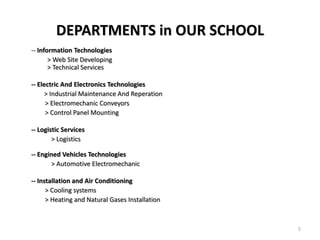 DEPARTMENTS in OUR SCHOOL
-- Information Technologies
       > Web Site Developing
       > Technical Services

-- Electric And Electronics Technologies
     > Industrial Maintenance And Reperation
      > Electromechanic Conveyors
      > Control Panel Mounting

-- Logistic Services
        > Logistics

-- Engined Vehicles Technologies
       > Automotive Electromechanic

-- Installation and Air Conditioning
      > Cooling systems
      > Heating and Natural Gases Installation



                                                 5
 