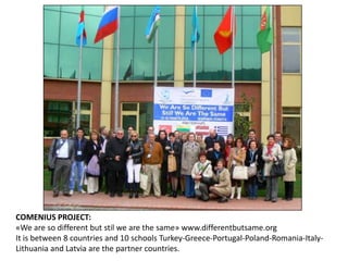 COMENIUS PROJECT:
«We are so different but stil we are the same» www.differentbutsame.org
It is between 8 countries and 10 schools Turkey-Greece-Portugal-Poland-Romania-Italy-
Lithuania and Latvia are the partner countries.
 