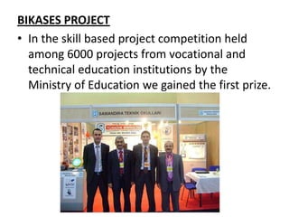 BIKASES PROJECT
• In the skill based project competition held
  among 6000 projects from vocational and
  technical education institutions by the
  Ministry of Education we gained the first prize.
 