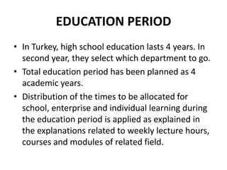 EDUCATION PERIOD
• In Turkey, high school education lasts 4 years. In
  second year, they select which department to go.
• Total education period has been planned as 4
  academic years.
• Distribution of the times to be allocated for
  school, enterprise and individual learning during
  the education period is applied as explained in
  the explanations related to weekly lecture hours,
  courses and modules of related field.
 