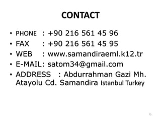 CONTACT
•   PHONE : +90 216 561 45 96
•   FAX    : +90 216 561 45 95
•   WEB : www.samandiraeml.k12.tr
•   E-MAIL: satom34@gmail.com
•   ADDRESS : Abdurrahman Gazi Mh.
    Atayolu Cd. Samandira Istanbul Turkey



                                            70
 