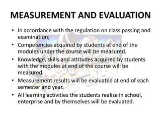MEASUREMENT AND EVALUATION
• In accordance with the regulation on class passing and
  examination;
• Competencies acquired by students at end of the
  modules under the course will be measured.
• Knowledge, skills and attitudes acquired by students
  with the modules at end of the course will be
  measured.
• Measurement results will be evaluated at end of each
  semester and year.
• All learning activities the students realize in school,
  enterprise and by themselves will be evaluated.
 