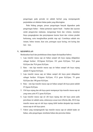 pengeringan pada periode ini adalah hal-hal yang mempengaruhi
perpindahan air didalam bahan padat yang dikeringkan.
Pada bidang pangan, proses pengeringan banyak digunakan pada
pengeringan bahan – bahan pertanian seperti buah – buahan dan sayuran
untuk pengawetan makanan, mengurangi berat dan volume, menekan
biaya pengangkutan dan penyimpanan karena berat dan volume produk
berkurang, serta menghasilkan produk siap saji. Contohnya adalah mie
instant, bubur instant, ikan asin, potongan sayur kering, roti kering dan
lain – lain.
V. KESIMPULAN
Berdasarkan hasil dan pembahasan diatas dapat disimpulkan bahwa:
1. Laju transfer massa uap air bahan sampel ubi kayu rajang didapatkan
sebagai berikut: 103,8gram H2O/jam; 101 gram H2O/jam; 74,8 gram
H2O/jam dan 70,4 gram H2O/jam.
2. Rata – rata laju transfer massa uap air bahan sampel ubi kayu rajang
adalah 87,5gram H2O/jam.
3. Laju transfer massa uap air bahan sampel ubi kayu parut didapatkan
sebagai berikut: 83,6gram H2O/jam; 87,4 gram H2O/jam; 79 gram
H2O/jam dan 100 gram H2O/jam.
4. Rata – rata laju transfer massa uap air bahan sampel ubi kayu parut adalah
87,5gram H2O/jam.
5. Ubi kayu rajang dan ubi kayu parut mempunyai laju transfer massa uap air
yang sama yaitu 87,5 gram H2O/jam.
6. Laju transfer massa uap air ubi kayu rajang dan ubi kayu parut pada
percobaan ini adalah sama, seharusnya sesuai teori (Dwika dkk, 2012) laju
transfer massa uap air ubi kayu rajang lebih lambat daripada laju transfer
massa uap air ubi kayu parut.
7. Faktor yang mempengaruhi laju transfer massa uap air adalah kadar air
bahan, suhu pengeringan, ketebalan bahan dan porositas bahan.
 