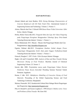 DAFTAR PUSTAKA
Ahmad, Zakiah and Azmi Ibrahim. 2010. Drying Shrinkage Characteristics of
Concrete Reinforced with Oil Palm Trunk Fiber. International Journal of
Engineering Science and Technology. Volume: 2. Nomor: 5.
Alonso, Marcelo dan Finn J. Edward.1994.Dasar-Dasar Fisika Universitas: Edisi
Kedua. Jakarta: Elangga.
Dwika, Ruben Tinosa dkk.2012. Pengaruh Suhu dan Laju Alir Udara Pengering
pada Pengeringan Keraginan Menggunakan Teknologi Spray Drier.Jurnal
Teknologi Kimia dan Industri. Volume: 1. Nomor: 1.
Denni, Muhammad. 2011. Macam – Macam Alat Pengeringan Modern dan Cara
Penggunaannya. http://doanddoo.blogspot.com
Figiarto, Rohmat dkk.2012. Peningkatan Kualitas Gabah dengan Proses
Pengeringan Menggunakan Zeolit Alam pada Unggun Terfluidisasi.Jurnal
Teknologi Kimia dan Industri. Volume: 1. Nomor: 1.
Giancoli, Douglas C. 1997. Fisika 1 Edisi Keempat.Jakarta: Erlangga.
Haghi, A.K and N Amanifard. 2008. Analysis of Heat and Mass Transfer During
Microwave Drying of Food Products. Brazilian Journal of Chemical
Engineering.Volume: 25. Nomor: 3.
Irawati, dkk. 2008. Perpindahan massa pada Pengeringan Vakum Disertai
Pemberian Panas Secara Konvektif. Prosiding Seminar Nasional Teknik
Pertanian. Jogjakarta.
Kumar, C dkk. 2012. Multiphysics Modelling of Convective Drying of Food
Materials. Proceeding of the Global Engineering Science and Food
Technology Conference. Bangladesh.
Mutiara, Pramesthi. 2012. Karakteristik Cabinet Drier Sebagai Mesin Pengeringan
dan Pengawetan. http://sputumutia.blogspot.com/
Pitts, R. Donald R. and Sissom Leighton E. 1999.Schaum’s Outline series: Teory
and Problems of Heat Transfer. Mc Graw Hill.
 