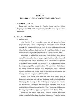 ACARA III
TRANSFER MASSA UAP AIR SELAMA PENGERINGAN
I. TUJUAN PRAKTIKUM
Tujuan dari praktikum Acara III. Transfer Massa Uap Air Selama
Pengeringan ini adalah untuk mengetahui laju transfer massa uap air selama
pengeringan.
II. TINJAUAN PUSTAKA
a. Tinjauan Alat
Alat Cabinet Dryer merupakan salah satu alat pengering bahan
pangan.Prinsipnya adalah menghilangkan kelembaban bahan menjadi
bahan kering. Alat ini menguapkan kadar air dalam bahan sehingga berat
bahan berkurang karena kadar air banyak yang hilang. Kadar air yang
menguap inilah yang membuat bahan menjadi kering (Sumarni, 2010).
Prinsip alat kerja ini adalah menurunkan kadar air dalam bahan dengan
mengalirkan panas dari elemen (yang mengubah dari energi listrik menjadi
kalor) dengan udara sebagai mediumnya. Skala komersial industri pangan,
oven elektrik ditetapkan pada kecepatan 2,45 x 10 rps. Pemanasan didapat
dari pergerakan partikel yang disebabkan oleh arus bolak – balik. Selain
itu sering digunakan sebagai alat pengeringan untuk keperluan
laboratorium karena bias dipakai untuk metode penelitian kelembaban dari
beberapa material yang berbeda (Witdy, 2009).
Cabinet dryer adalah terdiri dari satu ruang atau cabinet yang di
dalamnya tersusun atas rak - rak yang digunakan untuk tempat meletakkan
bahan yang akan dikeringkan. Alat ini dilengkapi dengan fan atau pemanas
uap (steamheater). Bahan yang akan dikeringkan, diletakkan diatas rak-rak
yang dapat diambil dandipasang kembali. Udara pengering disirkulasikan
dan mengalir paralel atau sejajar dengan permukaan rak (Denni, 2011).
Pengering ini terdiri dari suatu ruangan dimana rigen-rigen
produk yang dikeringkan dapat diletakkan di dalamnya. Pengering kabinet
 