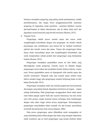 biasanya merupakan pengering yang paling murah pembuataanya, mudah
pemeliharaannya, dan sangat luwes penggunaannya.Pada umumnya
pengering ini digunakan untuk penelitian - peneitian dehidrasi sayuran
dan buah-buahan di dalam laboratorium, dan di dalam skala kecil dan
digunakan secara komersial yang bersifat musiman (Mutiara, 2012).
b. Tinjauan Teori
Pengeringan adalah proses transfer panas dan massa untuk
menghilangkan kelembaban dengan cara penguapan. Ini melalui sebuah
penyilangan atau multidimensi area karana hal ini meliputi kombinasi
optimal dari transfer massa dan panas. Tujuan dari pengeringan bukan
hanya untuk menyediakan panas dan menghilangkan kelembaban, tapi
untuk memproduksi sebuah produk hasil pengeringan yang berdasarkan
kualitas (Kumar, 2012).
Pengeringan merupakan perpindahan massa air dari bahan yang
dikeringkanke media pengering. Transfer massa ini ditandai dengan
pengurangan massa bahan dan perubahan bentuk fisiknya (tekstur, warna,
rasa). Proses perpindahan massa ini dipengaruhi oleh transfer panas dan
transfer momentum. Pengaruh suhu atau transfer panas terlihat nyata
bahwa semakin tinggi suhu pengeringan semakin berkurang kadar air dari
bahan (Dwika dkk, 2012).
Pengeringan merupakan salah satu metoda pengawetan hasil pertanian
dan pangan yang paling banyak digunakan teristimewa di negara – negara
sedang berkembang. Pada pengeringan menggunakan aliran udara panas
mutu bahan pangan seperti buah dan sayuran khususnya rasa dan aroma
serta nilai gizinya sangat menurun karena terlampau lama berhubungan
dengan suhu udara tinggi selama proses pengeringan. Kekurangannya,
pengeringan menyebabkan bahan menjadi ciut dan keriput, pencoklatan
enzimatik dan penurunan mutu aroma (Saputra, 2006).
Pada proses pengeringan, panas dibutuhkan untuk menguapkan air
yang terkandung dalam bahan pangan dan udara yang mengalir diperlukan
untuk membawa uap air hasil pengeringan yang berada disekitar bahan
 