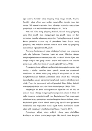 agar relative humidity udara pengering tetap terjaga rendah. Relative
humidity udara sekitar yang rendah menyebabkan transfer panas dan
massa. Oleh karena itu semakin tinggi laju udara pengering, maka proses
pengeringan akan berjalan lebih cepat (Figiarto dkk, 2012).
Pada saat suhu ruang pengering konstan, tekanan ruang pengering
yang lebih rendah akan mempercepat laju pindah massa air dari
permukaan bahanke udara ruang pengering. Perpindahan massa air terjadi
karena perbedaan tekanan uap di permukaan bahan dengan ruang
pengering. Jika perbedaan tersebut semakin besar maka laju pengering
akan semakin cepat (Irawati dkk, 2008).
Penetapan kandungan air dapat dilakukan berbagai cara tergantung
pada sifat bahannya. Penentuan kadar air dapat dilakukan dengan
mengeringkan bahan dalam oven pada suhu 105-110o
C selama 3 jam atau
sampai didapat berat yang konstan. Selisih berat sebelum dan sesudah
pengeringan adalah banyaknya air yang diuapkan (Winarno, 1992).
Proses pengeringan adalah proses kompleks termasuk dipengaruhi oleh
masing – masing kapasitas panas spesifik, massa dan transportasi
momentum. Ini adalah proses yang seringkali mengambil sari air dan
menghamburkannya kedalam permukaan udara sekitar dan terkadang
dalam keadaan vakum tapi normal yang berarti membawa fluida melalui
objek. Proses ini mempunyai aplikasi bervariasi dalam bidang industri
misalnya pengeringan kayu, atau dalam industri pangan (Haghi, 2008).
Pengeringan zat padat adalah pemisahan sejumlah kecil air atau zat
cair dari bahan sehingga mengurangi kandungan sisa zat cair di dalam zat
padat itu sampai suatu nilai rendah yang dapat diterima. Pada pengeringan
terjadi dua proses, yaitu proses perpindahan panas dan perpindahan massa.
Perpindahan panas adalah sebuah proses yang terjadi karena perbedaan
temperature dan perpindahan massa terjadi karena kelembaban relatif
udara lebih rendah dari kelembaban relatif bahan (Thamrin, 2010).
Pengeringan adalah proses reduksi volume yang disebabkan
kehilangan air selama proses pengeringan. Jika jumlah bahan kongkret
 
