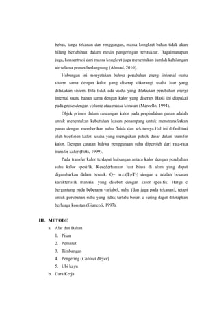 bebas, tanpa tekanan dan renggangan, massa kongkret bahan tidak akan
hilang berlebihan dalam mesin pengeringan terstuktur. Bagaimanapun
juga, konsentrasi dari massa kongkret juga menentukan jumlah kehilangan
air selama proses berlangsung (Ahmad, 2010).
Hubungan ini menyatakan bahwa perubahan energi internal suatu
sistem sama dengan kalor yang diserap dikurangi usaha luar yang
dilakukan sistem. Bila tidak ada usaha yang dilakukan perubahan energi
internal suatu bahan sama dengan kalor yang diserap. Hasil ini diapakai
pada prosesdengan volume atau massa konstan (Marcello, 1994).
Objek primer dalam rancangan kalor pada perpindahan panas adalah
untuk menentukan kebutuhan luasan penampang untuk menstransferkan
panas dengan memberikan suhu fluida dan sekitarnya.Hal ini difasilitasi
oleh koefisien kalor, usaha yang merupakan pokok dasar dalam transfer
kalor. Dengan catatan bahwa penggunaan suhu diperoleh dari rata-rata
transfer kalor (Pitts, 1999).
Pada transfer kalor terdapat hubungan antara kalor dengan perubahan
suhu kalor spesifik. Kesederhanaan luar biasa di alam yang dapat
digambarkan dalam bentuk: Q= m.c.(T1-T2) dengan c adalah besaran
karakteristik material yang disebut dengan kalor spesifik. Harga c
bergantung pada beberapa variabel, suhu (dan juga pada tekanan), tetapi
untuk perubahan suhu yang tidak terlalu besar, c sering dapat ditetapkan
berharga konstan (Giancoli, 1997).
III. METODE
a. Alat dan Bahan
1. Pisau
2. Pemarut
3. Timbangan
4. Pengering (Cabinet Dryer)
5. Ubi kayu
b. Cara Kerja
 