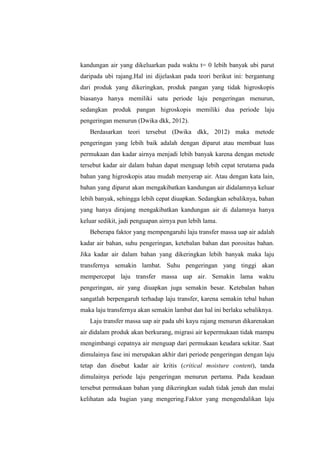 kandungan air yang dikeluarkan pada waktu t= 0 lebih banyak ubi parut
daripada ubi rajang.Hal ini dijelaskan pada teori berikut ini: bergantung
dari produk yang dikeringkan, produk pangan yang tidak higroskopis
biasanya hanya memiliki satu periode laju pengeringan menurun,
sedangkan produk pangan higroskopis memiliki dua periode laju
pengeringan menurun (Dwika dkk, 2012).
Berdasarkan teori tersebut (Dwika dkk, 2012) maka metode
pengeringan yang lebih baik adalah dengan diparut atau membuat luas
permukaan dan kadar airnya menjadi lebih banyak karena dengan metode
tersebut kadar air dalam bahan dapat menguap lebih cepat terutama pada
bahan yang higroskopis atau mudah menyerap air. Atau dengan kata lain,
bahan yang diparut akan mengakibatkan kandungan air didalamnya keluar
lebih banyak, sehingga lebih cepat diuapkan. Sedangkan sebaliknya, bahan
yang hanya dirajang mengakibatkan kandungan air di dalamnya hanya
keluar sedikit, jadi penguapan airnya pun lebih lama.
Beberapa faktor yang mempengaruhi laju transfer massa uap air adalah
kadar air bahan, suhu pengeringan, ketebalan bahan dan porositas bahan.
Jika kadar air dalam bahan yang dikeringkan lebih banyak maka laju
transfernya semakin lambat. Suhu pengeringan yang tinggi akan
mempercepat laju transfer massa uap air. Semakin lama waktu
pengeringan, air yang diuapkan juga semakin besar. Ketebalan bahan
sangatlah berpengaruh terhadap laju transfer, karena semakin tebal bahan
maka laju transfernya akan semakin lambat dan hal ini berlaku sebaliknya.
Laju transfer massa uap air pada ubi kayu rajang menurun dikarenakan
air didalam produk akan berkurang, migrasi air kepermukaan tidak mampu
mengimbangi cepatnya air menguap dari permukaan keudara sekitar. Saat
dimulainya fase ini merupakan akhir dari periode pengeringan dengan laju
tetap dan disebut kadar air kritis (critical moisture content), tanda
dimulainya periode laju pengeringan menurun pertama. Pada keadaan
tersebut permukaan bahan yang dikeringkan sudah tidak jenuh dan mulai
kelihatan ada bagian yang mengering.Faktor yang mengendalikan laju
 