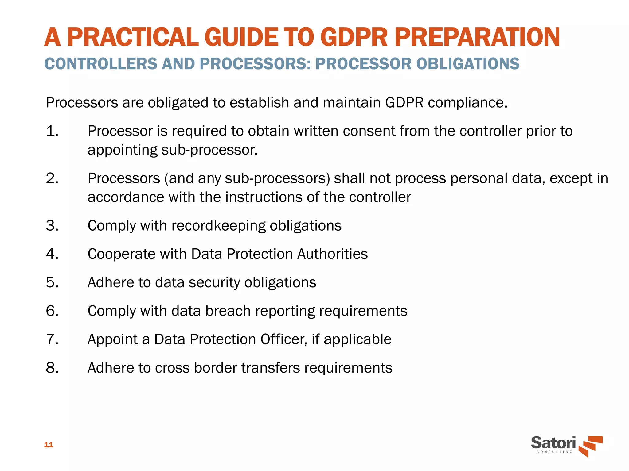 A PRACTICAL GUIDE TO GDPR PREPARATION
CONTROLLERS AND PROCESSORS: PROCESSOR OBLIGATIONS
11
Processors are obligated to establish and maintain GDPR compliance.
1. Processor is required to obtain written consent from the controller prior to
appointing sub-processor.
2. Processors (and any sub-processors) shall not process personal data, except in
accordance with the instructions of the controller
3. Comply with recordkeeping obligations
4. Cooperate with Data Protection Authorities
5. Adhere to data security obligations
6. Comply with data breach reporting requirements
7. Appoint a Data Protection Officer, if applicable
8. Adhere to cross border transfers requirements
 