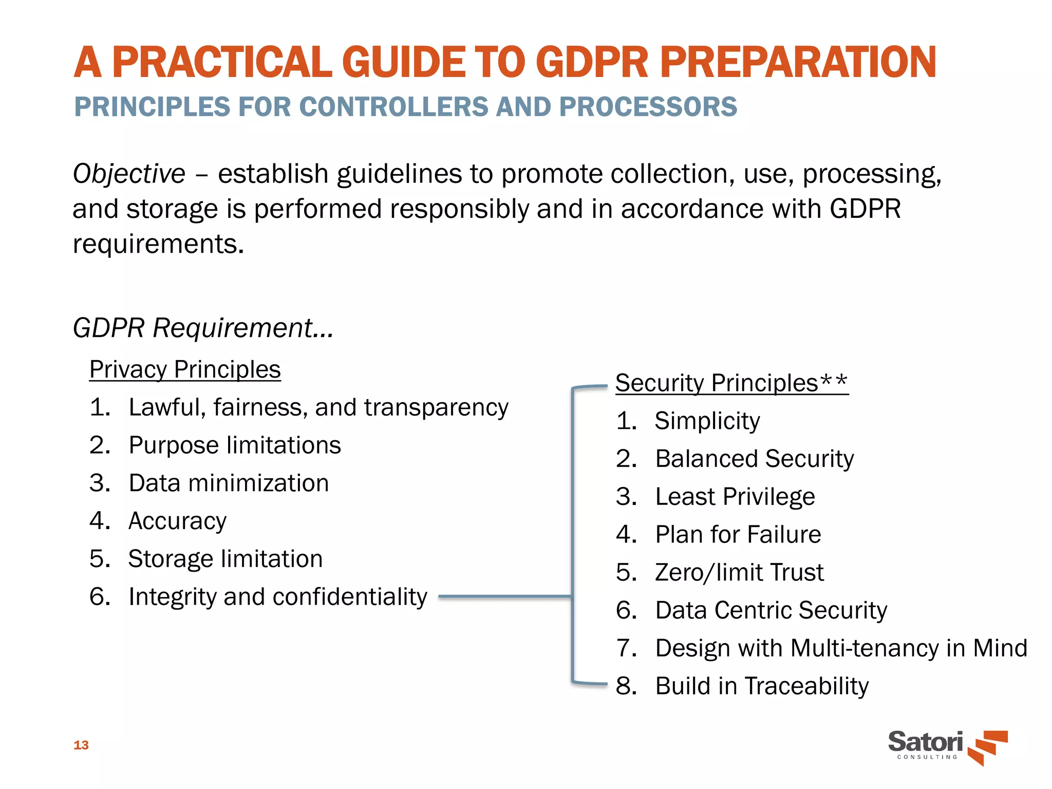 A PRACTICAL GUIDE TO GDPR PREPARATION
PRINCIPLES FOR CONTROLLERS AND PROCESSORS
13
Objective – establish guidelines to promote collection, use, processing,
and storage is performed responsibly and in accordance with GDPR
requirements.
GDPR Requirement…
Security Principles**
1. Simplicity
2. Balanced Security
3. Least Privilege
4. Plan for Failure
5. Zero/limit Trust
6. Data Centric Security
7. Design with Multi-tenancy in Mind
8. Build in Traceability
Privacy Principles
1. Lawful, fairness, and transparency
2. Purpose limitations
3. Data minimization
4. Accuracy
5. Storage limitation
6. Integrity and confidentiality
 