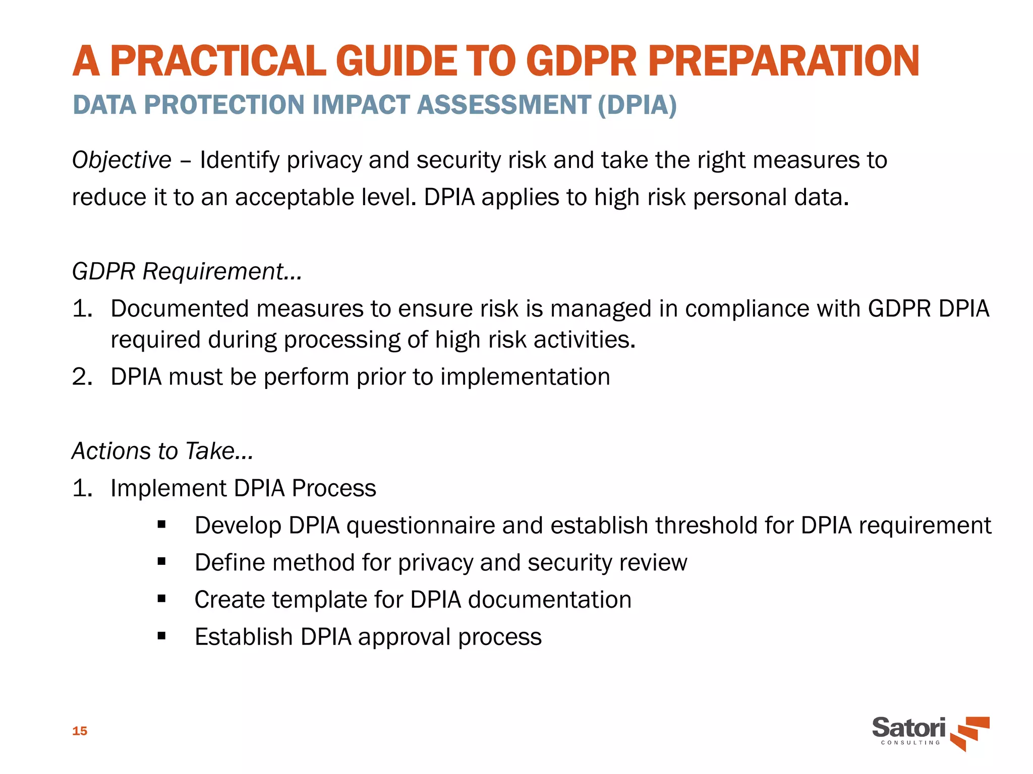 A PRACTICAL GUIDE TO GDPR PREPARATION
DATA PROTECTION IMPACT ASSESSMENT (DPIA)
15
Objective – Identify privacy and security risk and take the right measures to
reduce it to an acceptable level. DPIA applies to high risk personal data.
GDPR Requirement…
1. Documented measures to ensure risk is managed in compliance with GDPR DPIA
required during processing of high risk activities.
2. DPIA must be perform prior to implementation
Actions to Take…
1. Implement DPIA Process
▪ Develop DPIA questionnaire and establish threshold for DPIA requirement
▪ Define method for privacy and security review
▪ Create template for DPIA documentation
▪ Establish DPIA approval process
 