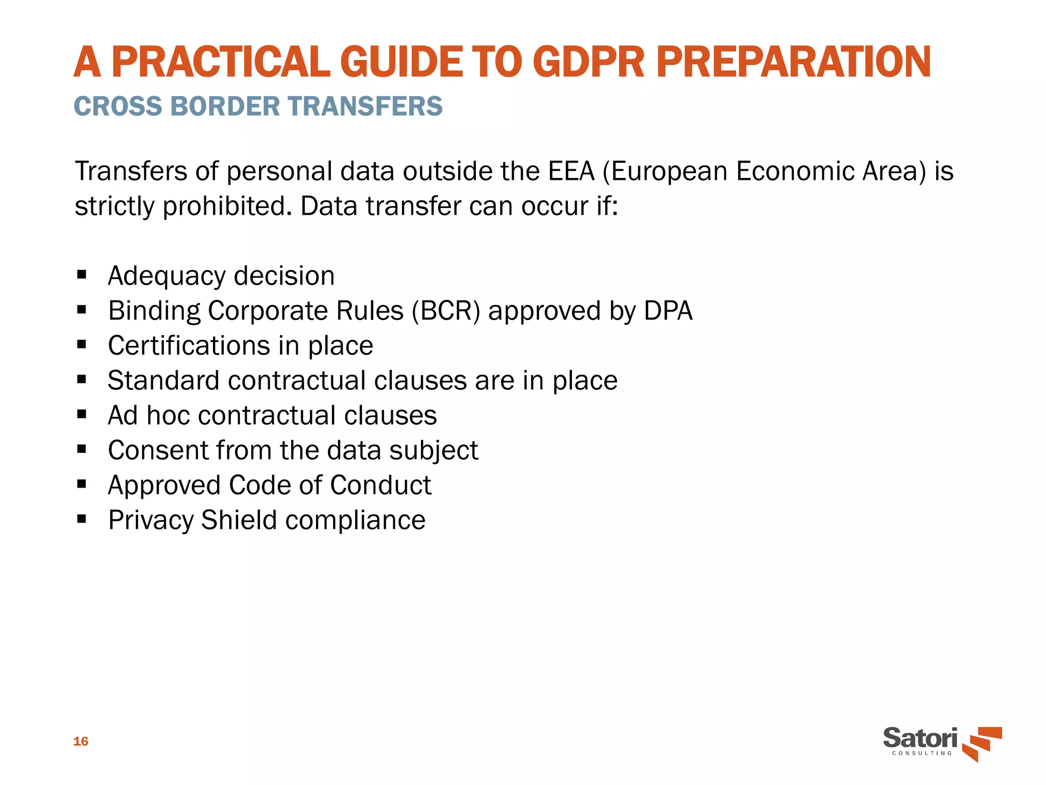 A PRACTICAL GUIDE TO GDPR PREPARATION
CROSS BORDER TRANSFERS
16
Transfers of personal data outside the EEA (European Economic Area) is
strictly prohibited. Data transfer can occur if:
▪ Adequacy decision
▪ Binding Corporate Rules (BCR) approved by DPA
▪ Certifications in place
▪ Standard contractual clauses are in place
▪ Ad hoc contractual clauses
▪ Consent from the data subject
▪ Approved Code of Conduct
▪ Privacy Shield compliance
 