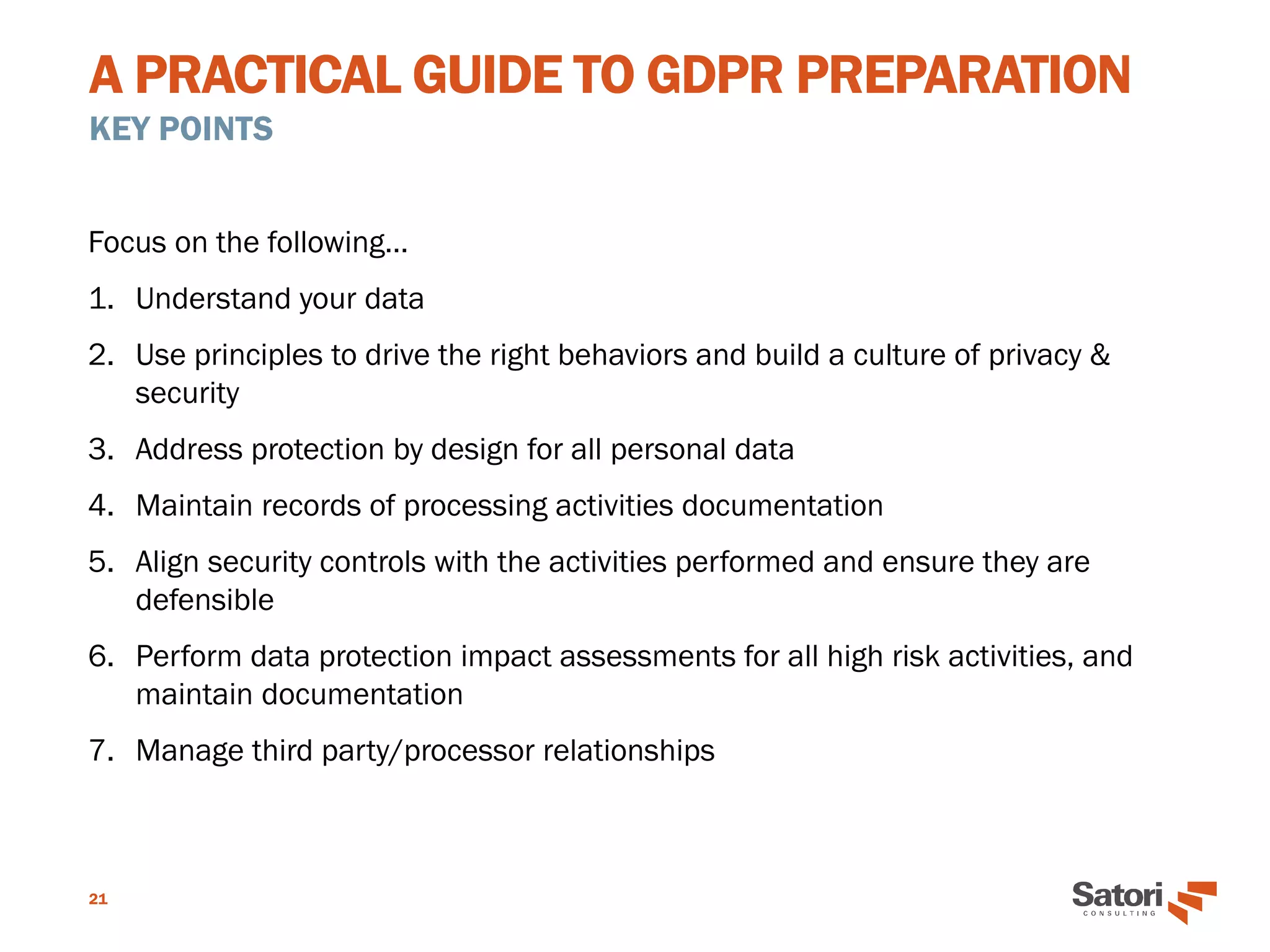 A PRACTICAL GUIDE TO GDPR PREPARATION
KEY POINTS
21
Focus on the following…
1. Understand your data
2. Use principles to drive the right behaviors and build a culture of privacy &
security
3. Address protection by design for all personal data
4. Maintain records of processing activities documentation
5. Align security controls with the activities performed and ensure they are
defensible
6. Perform data protection impact assessments for all high risk activities, and
maintain documentation
7. Manage third party/processor relationships
 