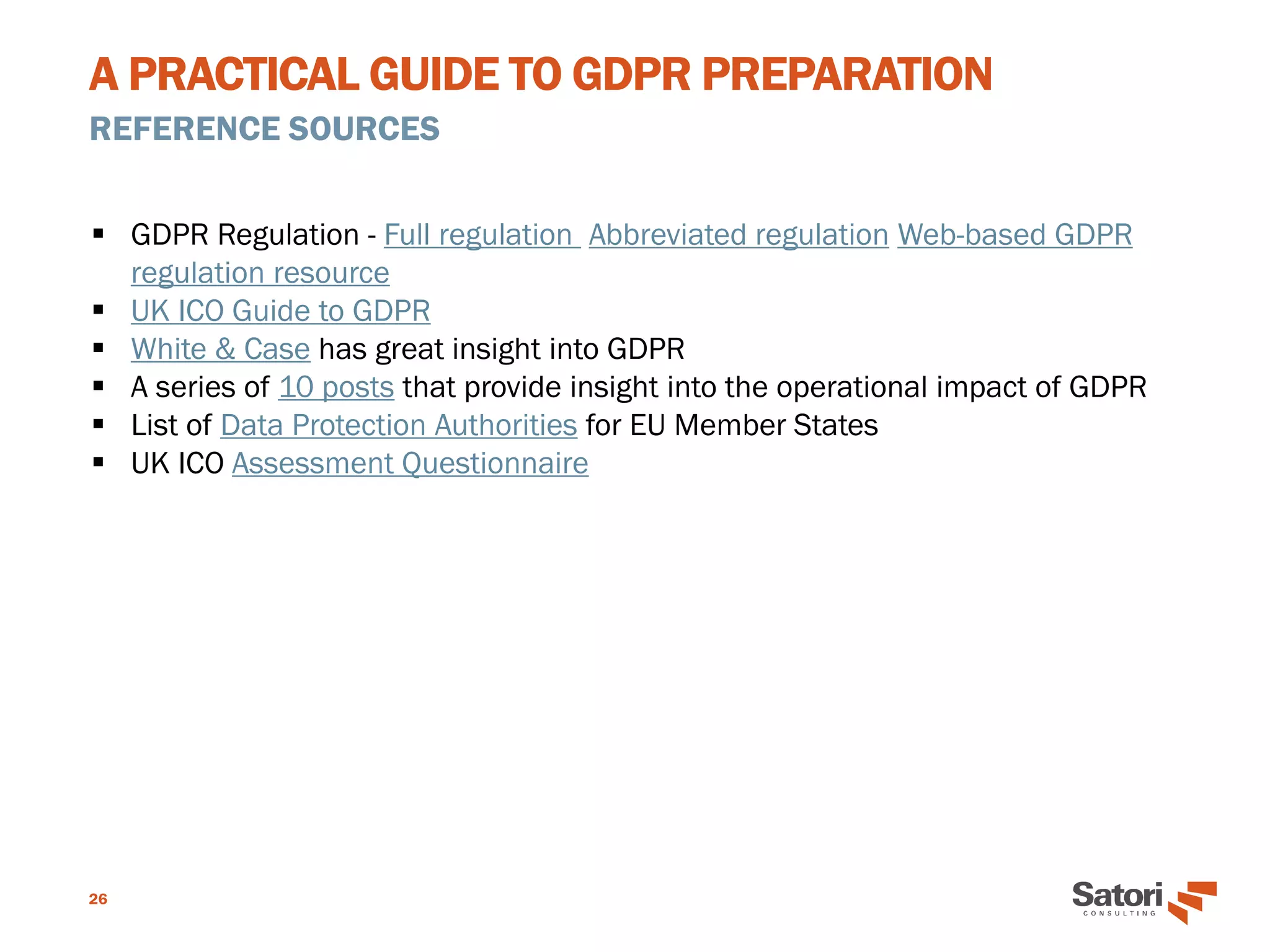 A PRACTICAL GUIDE TO GDPR PREPARATION
REFERENCE SOURCES
26
▪ GDPR Regulation - Full regulation Abbreviated regulation Web-based GDPR
regulation resource
▪ UK ICO Guide to GDPR
▪ White & Case has great insight into GDPR
▪ A series of 10 posts that provide insight into the operational impact of GDPR
▪ List of Data Protection Authorities for EU Member States
▪ UK ICO Assessment Questionnaire
 