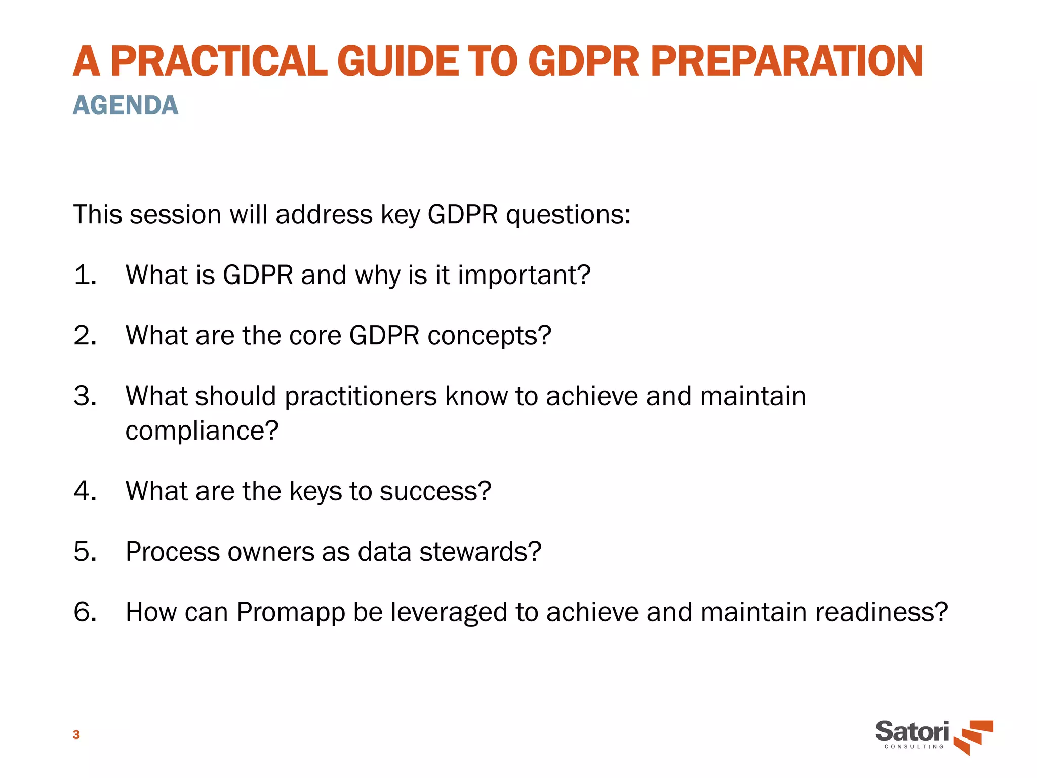 A PRACTICAL GUIDE TO GDPR PREPARATION
AGENDA
3
This session will address key GDPR questions:
1. What is GDPR and why is it important?
2. What are the core GDPR concepts?
3. What should practitioners know to achieve and maintain
compliance?
4. What are the keys to success?
5. Process owners as data stewards?
6. How can Promapp be leveraged to achieve and maintain readiness?
 