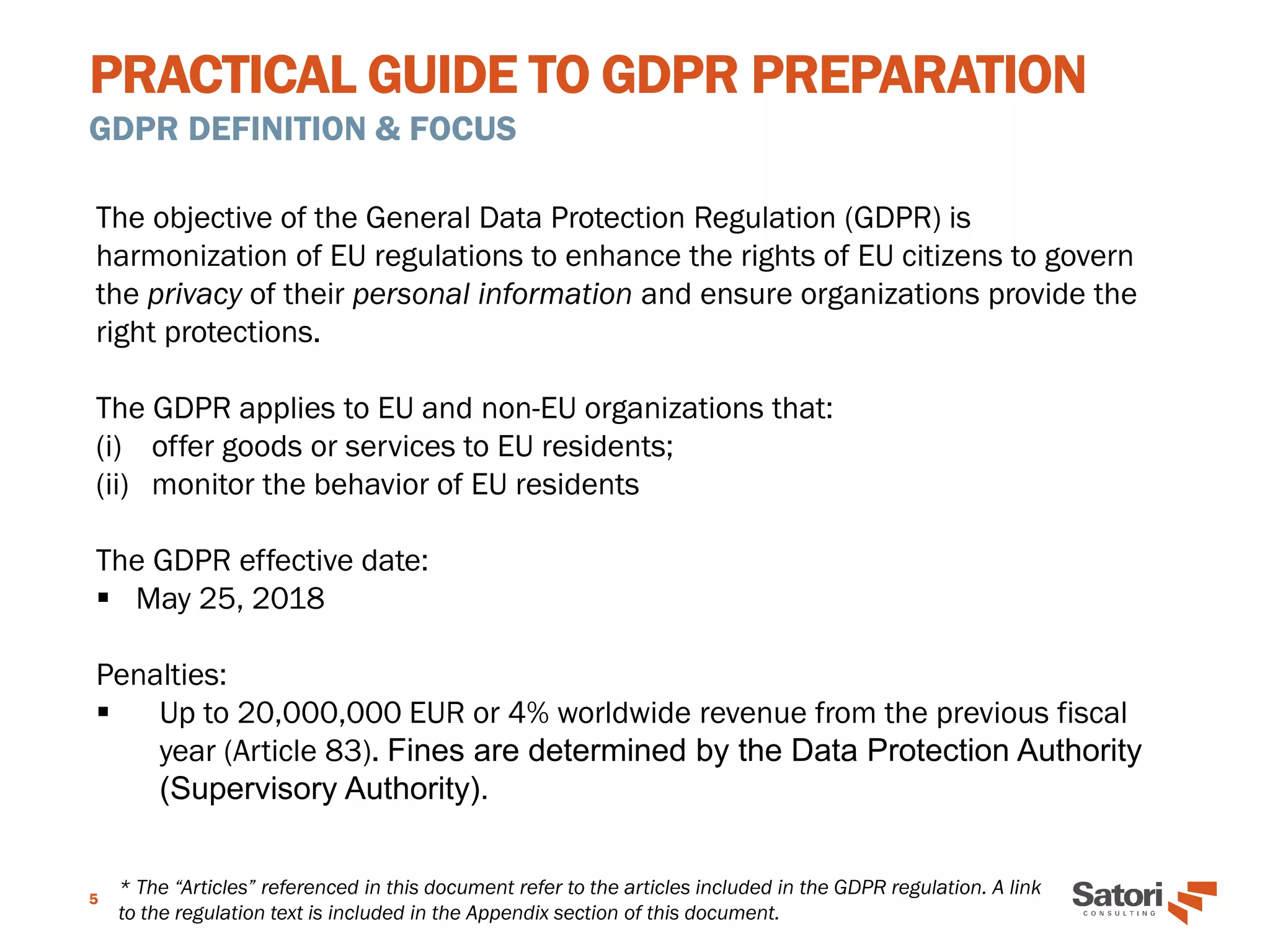 PRACTICAL GUIDE TO GDPR PREPARATION
GDPR DEFINITION & FOCUS
5
The objective of the General Data Protection Regulation (GDPR) is
harmonization of EU regulations to enhance the rights of EU citizens to govern
the privacy of their personal information and ensure organizations provide the
right protections.
The GDPR applies to EU and non-EU organizations that:
(i) offer goods or services to EU residents;
(ii) monitor the behavior of EU residents
The GDPR effective date:
▪ May 25, 2018
Penalties:
▪ Up to 20,000,000 EUR or 4% worldwide revenue from the previous fiscal
year (Article 83). Fines are determined by the Data Protection Authority
(Supervisory Authority).
* The “Articles” referenced in this document refer to the articles included in the GDPR regulation. A link
to the regulation text is included in the Appendix section of this document.
 