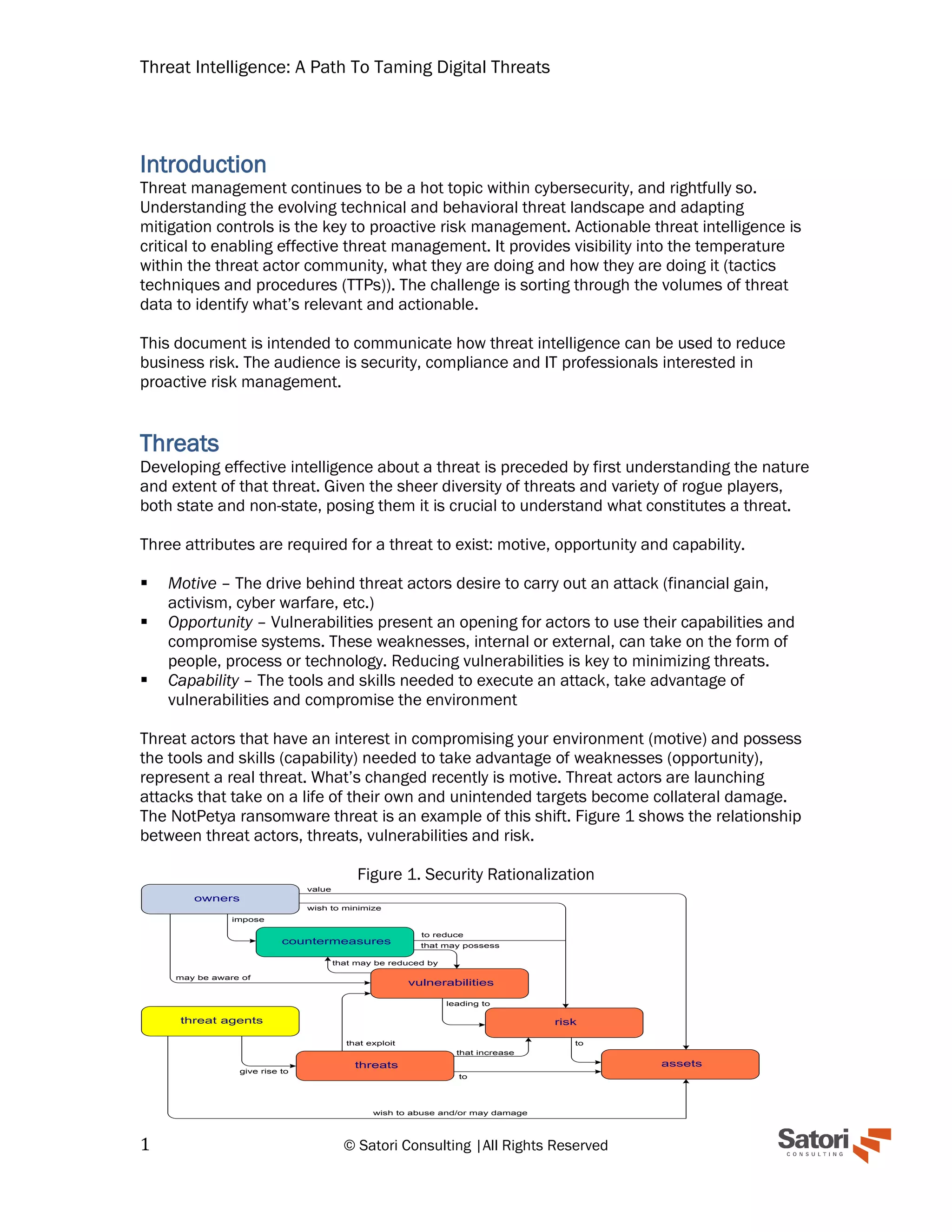 Threat Intelligence: A Path To Taming Digital Threats
1 © Satori Consulting |All Rights Reserved
Introduction
Threat management continues to be a hot topic within cybersecurity, and rightfully so.
Understanding the evolving technical and behavioral threat landscape and adapting
mitigation controls is the key to proactive risk management. Actionable threat intelligence is
critical to enabling effective threat management. It provides visibility into the temperature
within the threat actor community, what they are doing and how they are doing it (tactics
techniques and procedures (TTPs)). The challenge is sorting through the volumes of threat
data to identify what’s relevant and actionable.
This document is intended to communicate how threat intelligence can be used to reduce
business risk. The audience is security, compliance and IT professionals interested in
proactive risk management.
Threats
Developing effective intelligence about a threat is preceded by first understanding the nature
and extent of that threat. Given the sheer diversity of threats and variety of rogue players,
both state and non-state, posing them it is crucial to understand what constitutes a threat.
Three attributes are required for a threat to exist: motive, opportunity and capability.
▪ Motive – The drive behind threat actors desire to carry out an attack (financial gain,
activism, cyber warfare, etc.)
▪ Opportunity – Vulnerabilities present an opening for actors to use their capabilities and
compromise systems. These weaknesses, internal or external, can take on the form of
people, process or technology. Reducing vulnerabilities is key to minimizing threats.
▪ Capability – The tools and skills needed to execute an attack, take advantage of
vulnerabilities and compromise the environment
Threat actors that have an interest in compromising your environment (motive) and possess
the tools and skills (capability) needed to take advantage of weaknesses (opportunity),
represent a real threat. What’s changed recently is motive. Threat actors are launching
attacks that take on a life of their own and unintended targets become collateral damage.
The NotPetya ransomware threat is an example of this shift. Figure 1 shows the relationship
between threat actors, threats, vulnerabilities and risk.
Figure 1. Security Rationalization
owners
countermeasures
vulnerabilities
risk
assetsthreats
threat agents
wish to abuse and/or may damage
give rise to
that exploit
that increase
to
to
to reduce
that may possess
leading to
may be aware of
value
wish to minimize
impose
that may be reduced by
 
