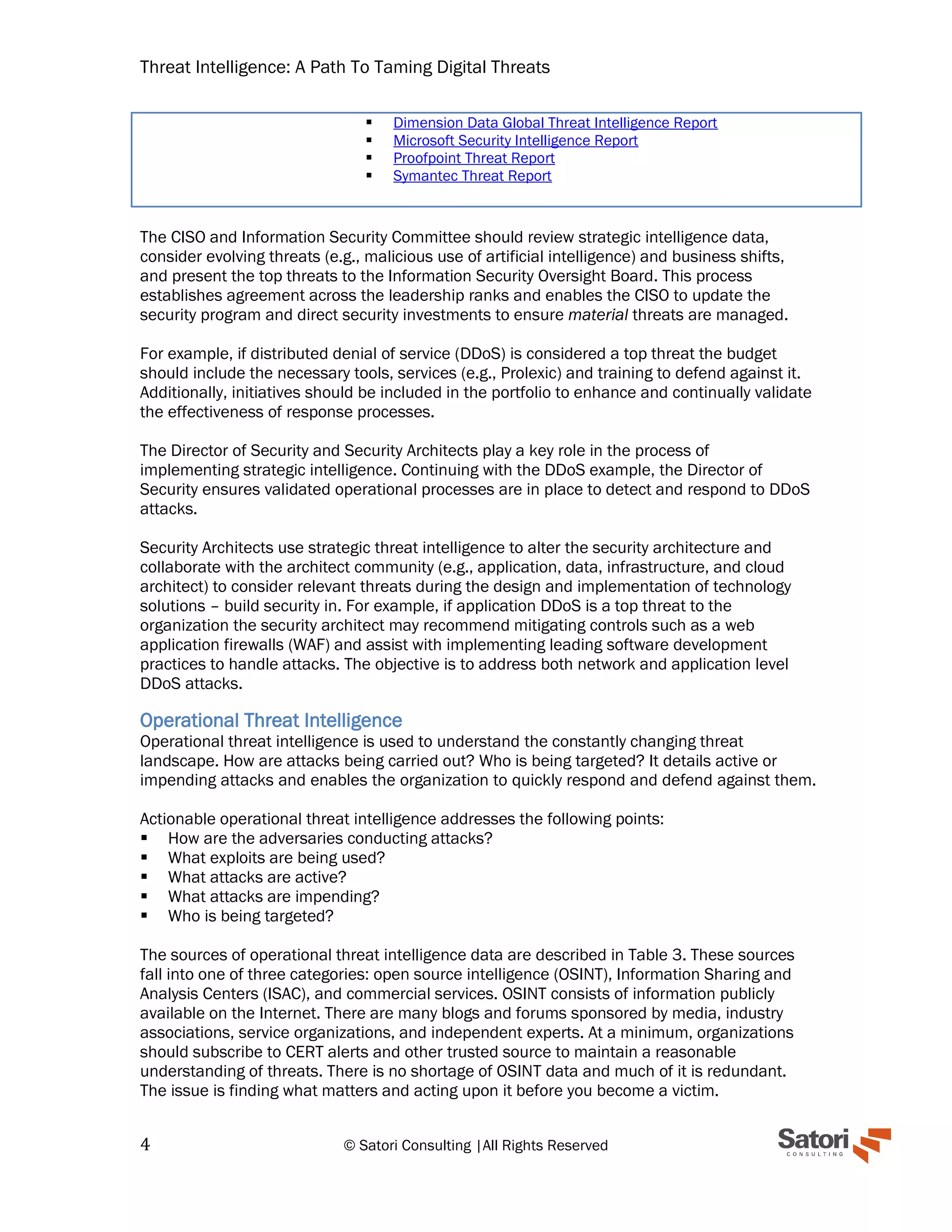 Threat Intelligence: A Path To Taming Digital Threats
4 © Satori Consulting |All Rights Reserved
▪ Dimension Data Global Threat Intelligence Report
▪ Microsoft Security Intelligence Report
▪ Proofpoint Threat Report
▪ Symantec Threat Report
The CISO and Information Security Committee should review strategic intelligence data,
consider evolving threats (e.g., malicious use of artificial intelligence) and business shifts,
and present the top threats to the Information Security Oversight Board. This process
establishes agreement across the leadership ranks and enables the CISO to update the
security program and direct security investments to ensure material threats are managed.
For example, if distributed denial of service (DDoS) is considered a top threat the budget
should include the necessary tools, services (e.g., Prolexic) and training to defend against it.
Additionally, initiatives should be included in the portfolio to enhance and continually validate
the effectiveness of response processes.
The Director of Security and Security Architects play a key role in the process of
implementing strategic intelligence. Continuing with the DDoS example, the Director of
Security ensures validated operational processes are in place to detect and respond to DDoS
attacks.
Security Architects use strategic threat intelligence to alter the security architecture and
collaborate with the architect community (e.g., application, data, infrastructure, and cloud
architect) to consider relevant threats during the design and implementation of technology
solutions – build security in. For example, if application DDoS is a top threat to the
organization the security architect may recommend mitigating controls such as a web
application firewalls (WAF) and assist with implementing leading software development
practices to handle attacks. The objective is to address both network and application level
DDoS attacks.
Operational Threat Intelligence
Operational threat intelligence is used to understand the constantly changing threat
landscape. How are attacks being carried out? Who is being targeted? It details active or
impending attacks and enables the organization to quickly respond and defend against them.
Actionable operational threat intelligence addresses the following points:
▪ How are the adversaries conducting attacks?
▪ What exploits are being used?
▪ What attacks are active?
▪ What attacks are impending?
▪ Who is being targeted?
The sources of operational threat intelligence data are described in Table 3. These sources
fall into one of three categories: open source intelligence (OSINT), Information Sharing and
Analysis Centers (ISAC), and commercial services. OSINT consists of information publicly
available on the Internet. There are many blogs and forums sponsored by media, industry
associations, service organizations, and independent experts. At a minimum, organizations
should subscribe to CERT alerts and other trusted source to maintain a reasonable
understanding of threats. There is no shortage of OSINT data and much of it is redundant.
The issue is finding what matters and acting upon it before you become a victim.
 
