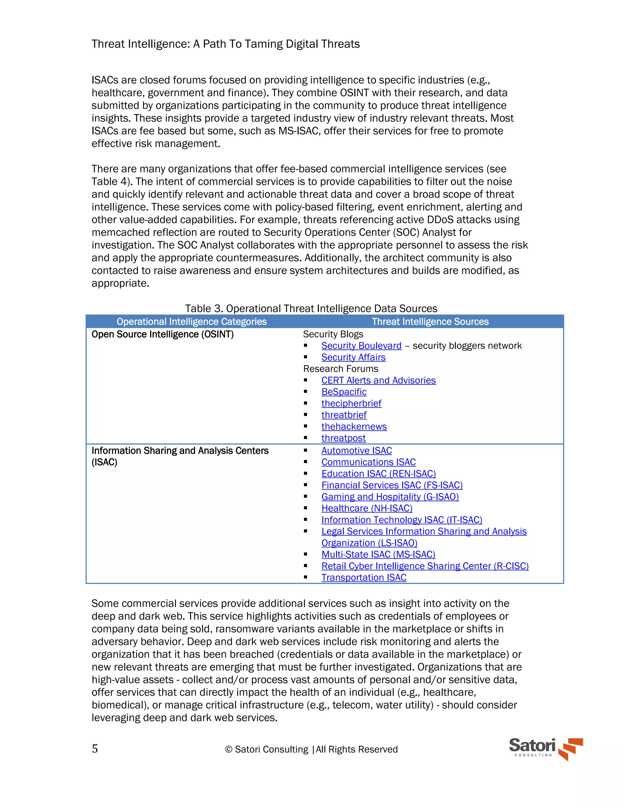 Threat Intelligence: A Path To Taming Digital Threats
5 © Satori Consulting |All Rights Reserved
ISACs are closed forums focused on providing intelligence to specific industries (e.g.,
healthcare, government and finance). They combine OSINT with their research, and data
submitted by organizations participating in the community to produce threat intelligence
insights. These insights provide a targeted industry view of industry relevant threats. Most
ISACs are fee based but some, such as MS-ISAC, offer their services for free to promote
effective risk management.
There are many organizations that offer fee-based commercial intelligence services (see
Table 4). The intent of commercial services is to provide capabilities to filter out the noise
and quickly identify relevant and actionable threat data and cover a broad scope of threat
intelligence. These services come with policy-based filtering, event enrichment, alerting and
other value-added capabilities. For example, threats referencing active DDoS attacks using
memcached reflection are routed to Security Operations Center (SOC) Analyst for
investigation. The SOC Analyst collaborates with the appropriate personnel to assess the risk
and apply the appropriate countermeasures. Additionally, the architect community is also
contacted to raise awareness and ensure system architectures and builds are modified, as
appropriate.
Table 3. Operational Threat Intelligence Data Sources
Operational Intelligence Categories Threat Intelligence Sources
Open Source Intelligence (OSINT) Security Blogs
▪ Security Boulevard – security bloggers network
▪ Security Affairs
Research Forums
▪ CERT Alerts and Advisories
▪ BeSpacific
▪ thecipherbrief
▪ threatbrief
▪ thehackernews
▪ threatpost
Information Sharing and Analysis Centers
(ISAC)
▪ Automotive ISAC
▪ Communications ISAC
▪ Education ISAC (REN-ISAC)
▪ Financial Services ISAC (FS-ISAC)
▪ Gaming and Hospitality (G-ISAO)
▪ Healthcare (NH-ISAC)
▪ Information Technology ISAC (IT-ISAC)
▪ Legal Services Information Sharing and Analysis
Organization (LS-ISAO)
▪ Multi-State ISAC (MS-ISAC)
▪ Retail Cyber Intelligence Sharing Center (R-CISC)
▪ Transportation ISAC
Some commercial services provide additional services such as insight into activity on the
deep and dark web. This service highlights activities such as credentials of employees or
company data being sold, ransomware variants available in the marketplace or shifts in
adversary behavior. Deep and dark web services include risk monitoring and alerts the
organization that it has been breached (credentials or data available in the marketplace) or
new relevant threats are emerging that must be further investigated. Organizations that are
high-value assets - collect and/or process vast amounts of personal and/or sensitive data,
offer services that can directly impact the health of an individual (e.g., healthcare,
biomedical), or manage critical infrastructure (e.g., telecom, water utility) - should consider
leveraging deep and dark web services.
 